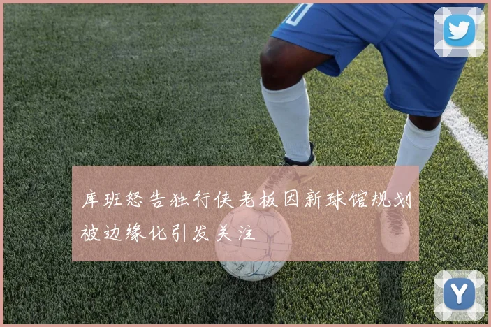 库班怒告独行侠老板因新球馆规划被边缘化引发关注