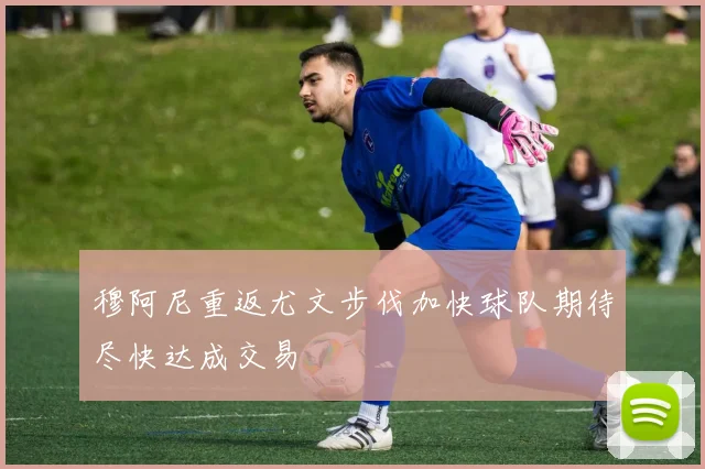 穆阿尼重返尤文步伐加快球队期待尽快达成交易