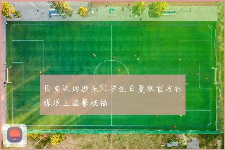 贝克汉姆迎来51岁生日曼联官方社媒送上温馨祝福