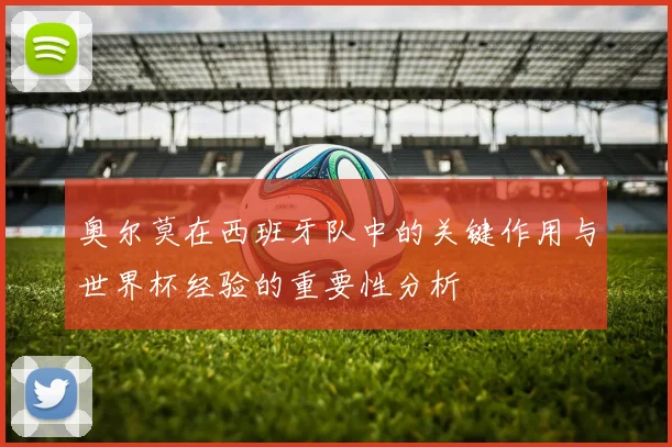 奥尔莫在西班牙队中的关键作用与世界杯经验的重要性分析