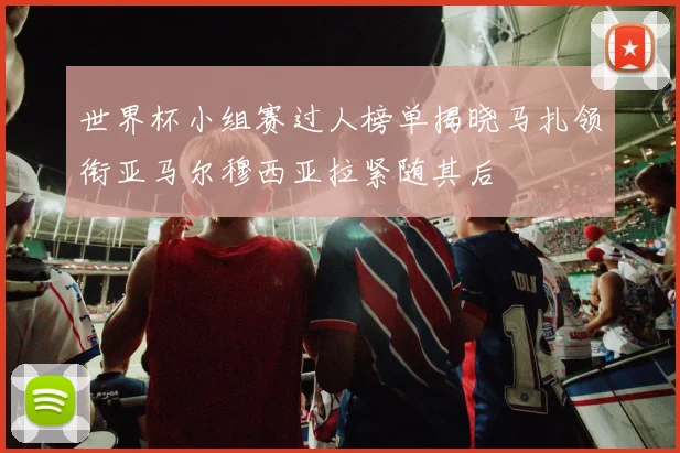 世界杯小组赛过人榜单揭晓马扎领衔亚马尔穆西亚拉紧随其后
