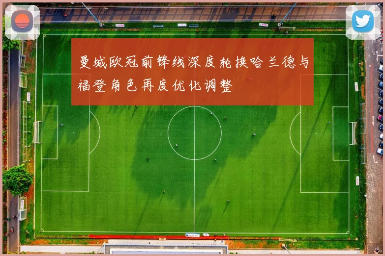 曼城欧冠前锋线深度轮换哈兰德与福登角色再度优化调整
