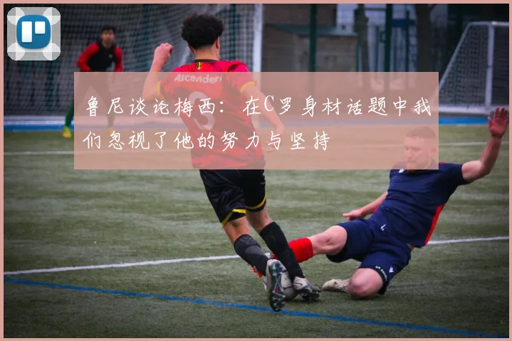 鲁尼谈论梅西:在C罗身材话题中我们忽视了他的努力与坚持