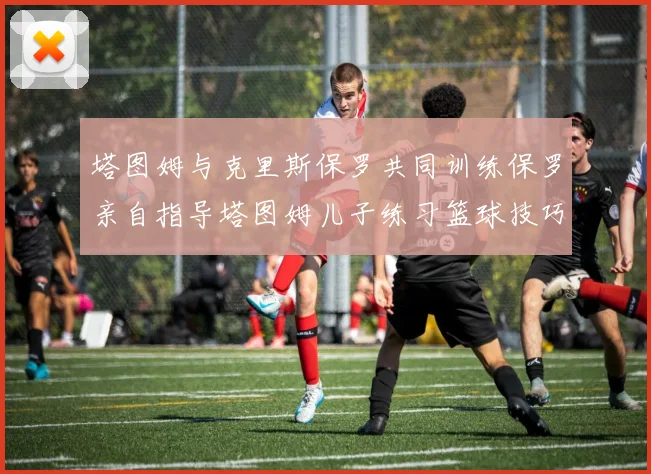 塔图姆与克里斯保罗共同训练保罗亲自指导塔图姆儿子练习篮球技巧