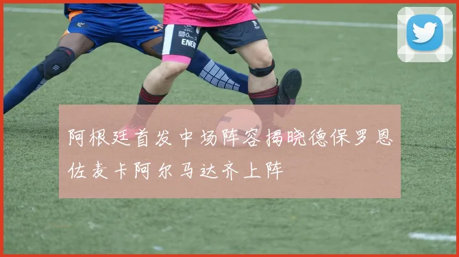 阿根廷首发中场阵容揭晓德保罗恩佐麦卡阿尔马达齐上阵