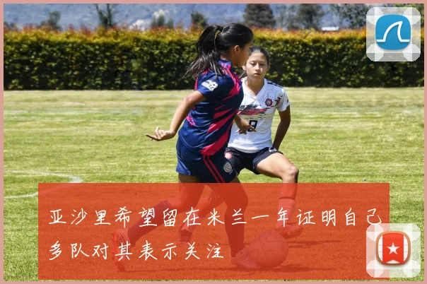 亚沙里希望留在米兰一年证明自己多队对其表示关注
