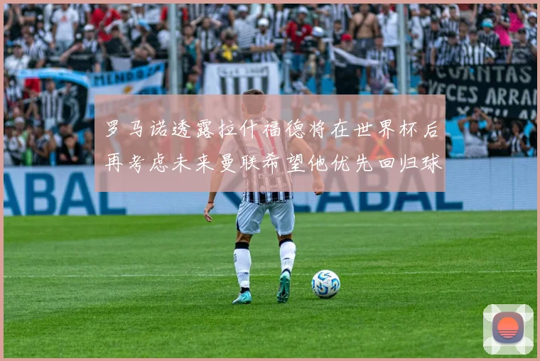 罗马诺透露拉什福德将在世界杯后再考虑未来曼联希望他优先回归球队