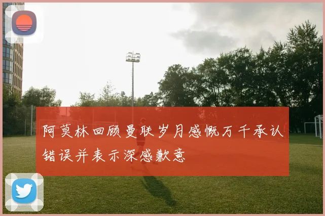 阿莫林回顾曼联岁月感慨万千承认错误并表示深感歉意
