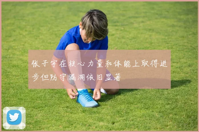 张子宇在核心力量和体能上取得进步但防守漏洞依旧显著