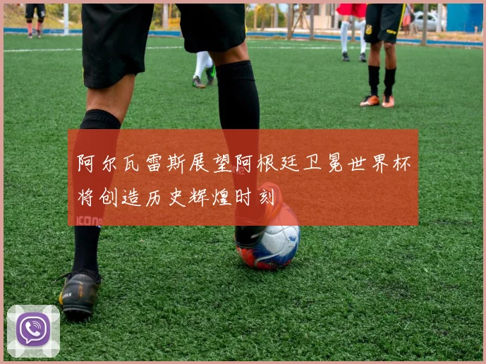 阿尔瓦雷斯展望阿根廷卫冕世界杯将创造历史辉煌时刻