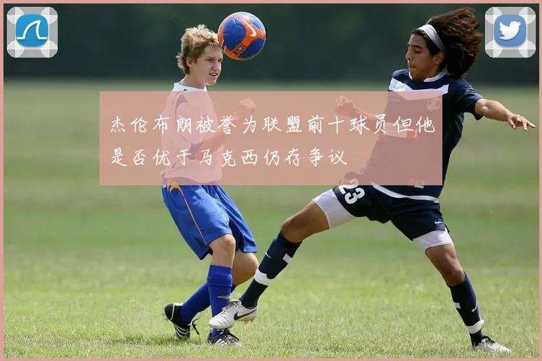 杰伦布朗被誉为联盟前十球员但他是否优于马克西仍存争议