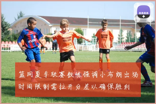 篮网夏季联赛教练强调小布朗出场时间限制需拉开分差以确保胜利
