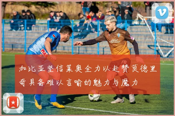 加比亚坚信莱奥全力以赴赞莫德里奇具备难以言喻的魅力与魔力