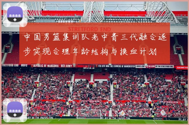 中国男篮集训队老中青三代融合逐步实现合理年龄结构与换血计划