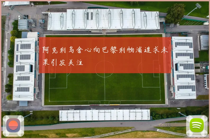 阿克利乌舍心向巴黎利物浦追求未果引发关注