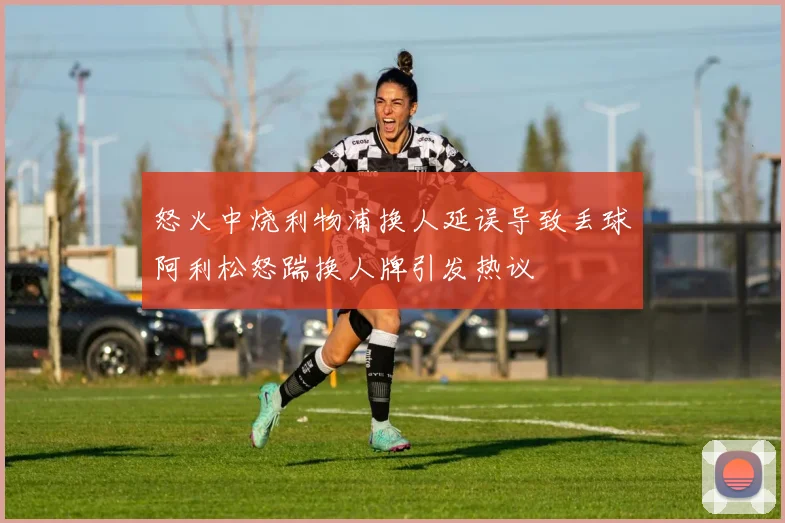 怒火中烧利物浦换人延误导致丢球阿利松怒踹换人牌引发热议
