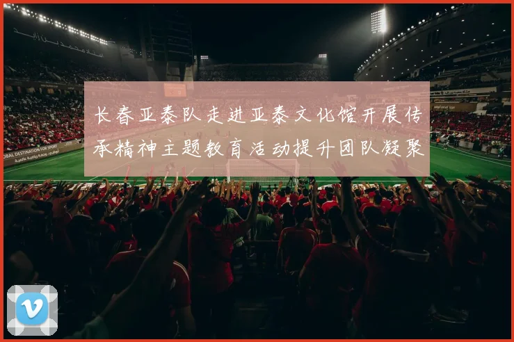 长春亚泰队走进亚泰文化馆开展传承精神主题教育活动提升团队凝聚力与文化认同感