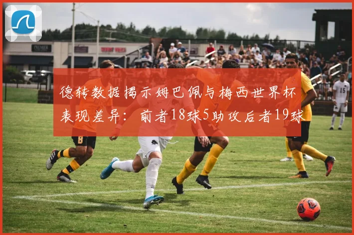 德转数据揭示姆巴佩与梅西世界杯表现差异:前者18球5助攻后者19球8助攻