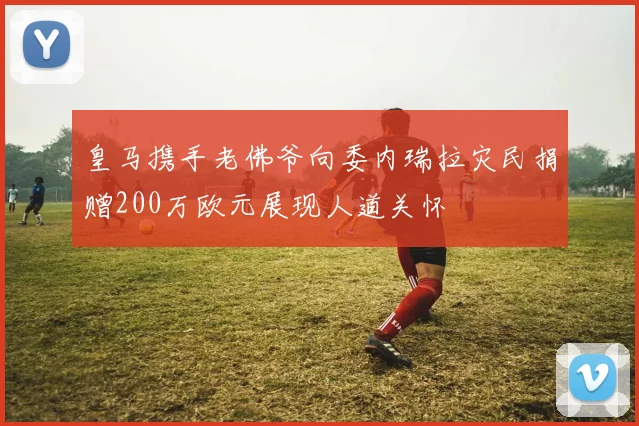 皇马携手老佛爷向委内瑞拉灾民捐赠200万欧元展现人道关怀