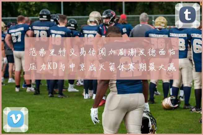 范弗里特交易传闻加剧谢泼德面临压力KD与申京成火箭休赛期最大赢家