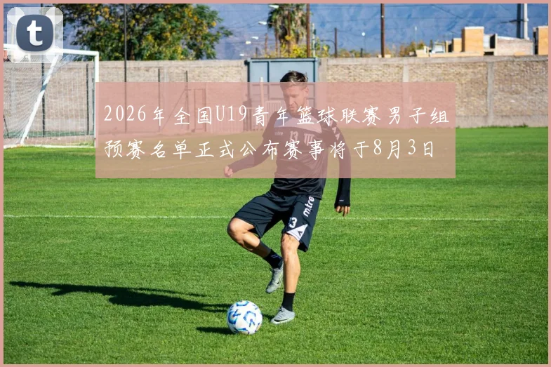 2026年全国U19青年篮球联赛男子组预赛名单正式公布赛事将于8月3日拉开帷幕