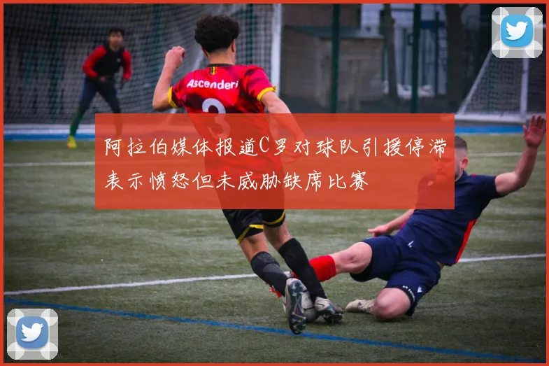 阿拉伯媒体报道C罗对球队引援停滞表示愤怒但未威胁缺席比赛