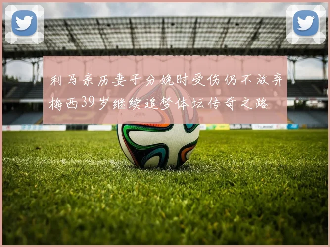 利马亲历妻子分娩时受伤仍不放弃梅西39岁继续追梦体坛传奇之路