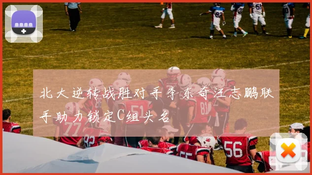 北大逆转战胜对手李东奇汪志鹏联手助力锁定C组头名